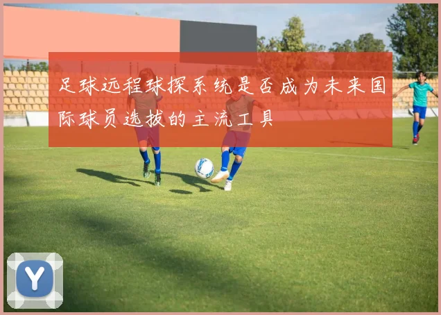 足球远程球探系统是否成为未来国际球员选拔的主流工具