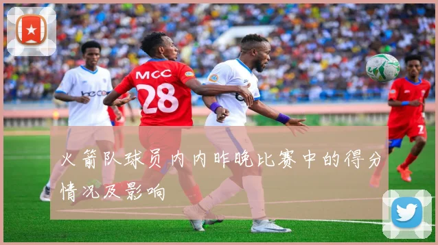 火箭队球员内内昨晚比赛中的得分情况及影响