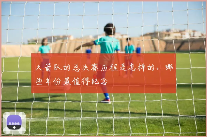 火箭队的总决赛历程是怎样的，哪些年份最值得纪念